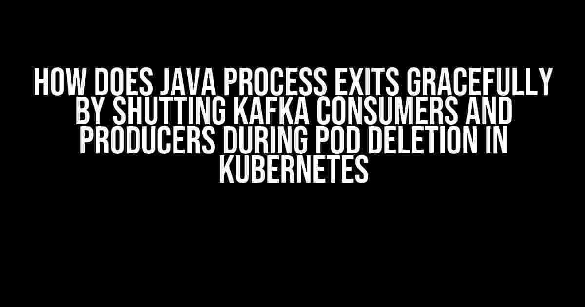 How Does Java Process Exits Gracefully by Shutting Kafka Consumers and Producers During Pod Deletion in Kubernetes