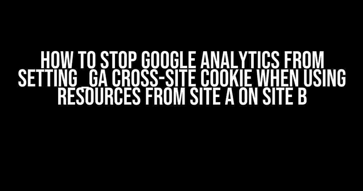 How to Stop Google Analytics from Setting _ga Cross-Site Cookie when Using Resources from Site A on Site B