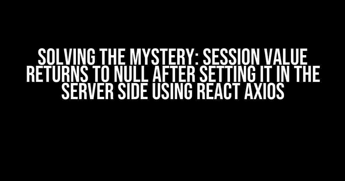 Solving the Mystery: Session Value Returns to NULL after Setting it in the Server Side using React Axios